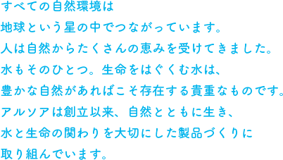 すべての自然環境は地球という星の中でつながっています。人は自然からたくさんの恵みを受けてきました。水もそのひとつ。生命をはぐくむ水は、豊かな自然があればこそ存在する貴重なものです。アルソアは創立以来、自然とともに生き、水と生命の関わりを大切にした製品づくりに取り組んでいます。