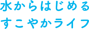 水からはじめる すこやかライフ