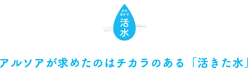 アルソアが求めたのはチカラのある「活きた水」