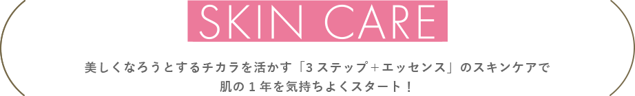 SKIN CARE　美しくなろうとするチカラを活かす「3ステップ＋エッセンス」のスキンケアで肌の1年を気持ちよくスタート！